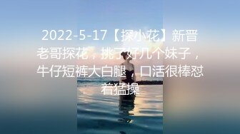 2022-5-17【探小花】新晋老哥探花，挑了好几个妹子，牛仔短裤大白腿，口活很棒怼着猛操