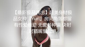 【最新极品流出】超美身材极品女神『Yuri』房间角落都留有性爱痕迹 无套各种操 快射时插嘴里口爆