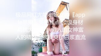 极品网红尤物御姐女神〖apple苹果〗美丽焦点 顶级身材高挑大长腿 ，穷人的女神富人的精盆，被操爽了白浆直流