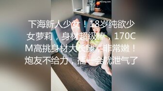 下海新人少女！18岁纯欲少女萝莉，身材超级棒，170CM高挑身材大长腿，非常嫩！炮友不给力，插一会就泄气了