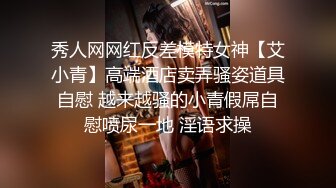 秀人网网红反差模特女神【艾小青】高端酒店卖弄骚姿道具自慰 越来越骚的小青假屌自慰喷尿一地 淫语求操