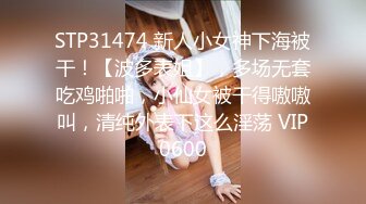 STP31474 新人小女神下海被干！【波多表姐】，多场无套吃鸡啪啪，小仙女被干得嗷嗷叫，清纯外表下这么淫荡 VIP0600