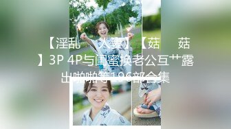  【淫乱❤️人妻】【菇❤️菇】3P 4P与闺蜜换老公互艹露出啪啪等196部合集