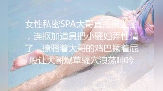 女性私密SPA大哥直接抠上了，连抠加道具把小骚妇弄性情了，撩骚着大哥的鸡巴撅着屁股让大哥爆草骚穴浪荡呻吟