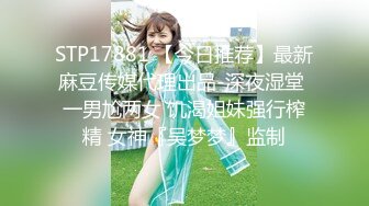 STP17881 【今日推荐】最新麻豆传媒代理出品-深夜湿堂 一男尬两女 饥渴姐妹强行榨精 女神『吴梦梦』监制