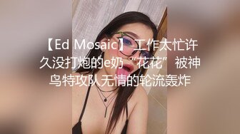 【Ed Mosaic】 工作太忙许久没打炮的e奶“花花”被神鸟特攻队无情的轮流轰炸