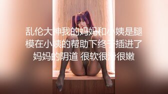 乱伦大神我的妈妈和小姨是腿模在小姨的帮助下终于插进了妈妈的阴道 很软很滑很嫩