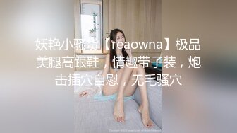 妖艳小骚货【reaowna】极品美腿高跟鞋，情趣带子装，炮击插穴自慰，无毛骚穴