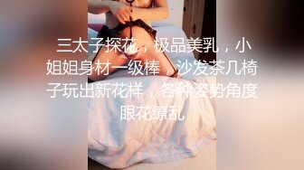  三太子探花，极品美乳，小姐姐身材一级棒，沙发茶几椅子玩出新花样，各种姿势角度眼花缭乱