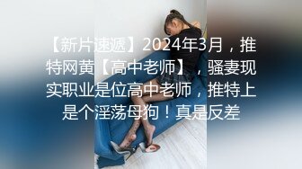 【新片速遞】2024年3月，推特网黄【高中老师】，骚妻现实职业是位高中老师，推特上是个淫荡母狗！真是反差