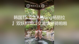 韩国TS『LILAnyang杨丽拉』双妖相互口交激情坐骑啪啪