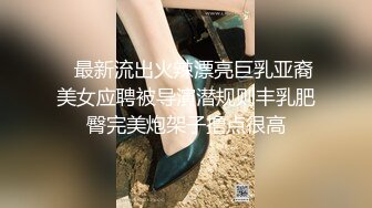    最新流出火辣漂亮巨乳亚裔美女应聘被导演潜规则丰乳肥臀完美炮架子撸点很高