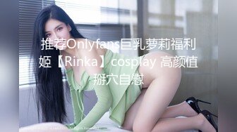 推荐Onlyfans巨乳萝莉福利姬【Rinka】cosplay 高颜值掰穴自慰