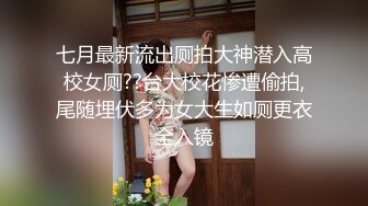 七月最新流出厕拍大神潜入高校女厕??台大校花惨遭偷拍,尾随埋伏多为女大生如厕更衣全入镜