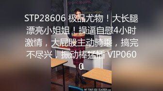 STP28606 极品尤物！大长腿漂亮小姐姐！操逼自慰4小时激情，大屁股主动骑乘，搞完不尽兴，振动棒猛插 VIP0600