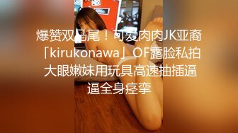 爆赞双马尾！可爱肉肉JK亚裔「kirukonawa」OF露脸私拍 大眼嫩妹用玩具高速抽插逼逼全身痉挛