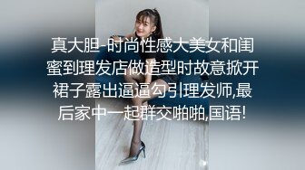 真大胆-时尚性感大美女和闺蜜到理发店做造型时故意掀开裙子露出逼逼勾引理发师,最后家中一起群交啪啪,国语!