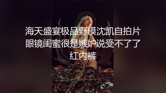 海天盛宴极品野模沈凯自拍片眼镜闺蜜很是嫉妒说受不了了红内裤