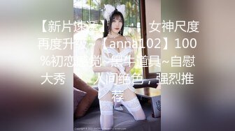 【新片速遞】  ✨✨✨ 女神尺度再度升级~【anna102】100%初恋感觉~黑牛道具~自慰大秀✨✨✨人间绝色，强烈推荐