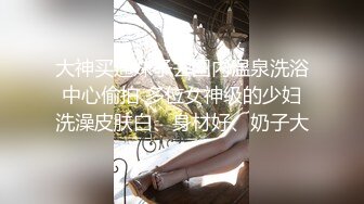 大神买通妹子去国内温泉洗浴中心偷拍 多位女神级的少妇洗澡皮肤白、身材好、奶子大