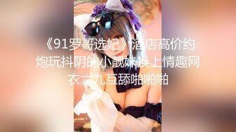 《91罗哥选妃》酒店高价约炮玩抖阴的小靓妹换上情趣网衣六九互舔啪啪啪