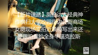 【新片速遞】厕拍达人经典神作横扫大学校园街边公厕商场女厕现场实拍近景特写出来还要跟拍露脸全身牛逼克拉斯