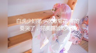 白虎少妇第一次爆菊花 疼的要哭了，完美露脸吃鸡鸡