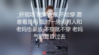 _奸现场 我穿衣服 不给穿 愿意看是吗 面对一房间男人和老妈也豪放 不穿就不穿 老妈气的要昏过去