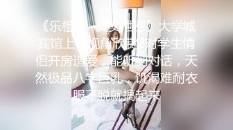 《乐橙云✿真实泄密》大学城宾馆上帝视角欣赏2对学生情侣开房造爱，能听到对话，天然极品八字巨乳，饥渴难耐衣服不脱就搞起来