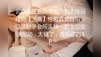 云盘高质露脸泄密！东北极品母狗【王露】性爱真实自拍，口活秒杀会所头牌，女上位全速扭动，太骚了，直戳你的XP