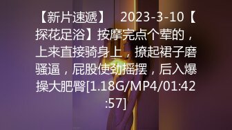 【新片速遞】   2023-3-10【探花足浴】按摩完点个荤的，上来直接骑身上，撩起裙子磨骚逼，屁股使劲摇摆，后入爆操大肥臀[1.18G/MP4/01:42:57]