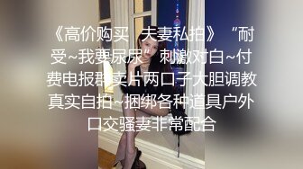 《高价购买✿夫妻私拍》“耐受~我要尿尿”刺激对白~付费电报群卖片两口子大胆调教真实自拍~捆绑各种道具户外口交骚妻非常配合