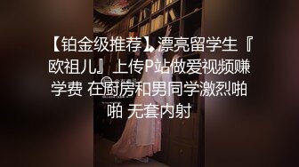 【铂金级推荐】漂亮留学生『欧祖儿』上传P站做爱视频赚学费 在厨房和男同学激烈啪啪 无套内射