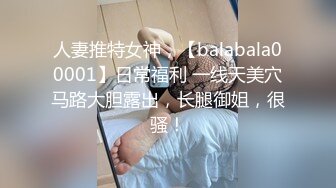 人妻推特女神，【balabala00001】日常福利 一线天美穴马路大胆露出，长腿御姐，很骚！