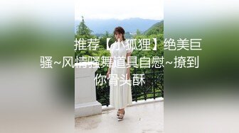 ❤️❤️推荐【小狐狸】绝美巨骚~风情骚舞道具自慰~撩到你骨头酥