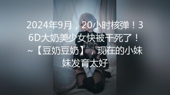 2024年9月，20小时核弹！36D大奶美少女快被干死了！~【豆奶豆奶】，现在的小妹妹发育太好