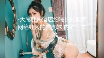 -大屌胖哥酒店约啪长的像某网络红人的白虎妹 内射一穴白浆