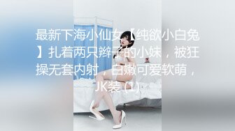 最新下海小仙女【纯欲小白兔】扎着两只辫子的小妹，被狂操无套内射，白嫩可爱软萌，JK装 (1)