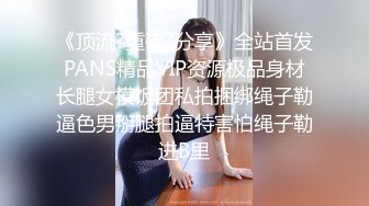 《顶流?重磅?分享》全站首发PANS精品VIP资源极品身材长腿女模饭团私拍捆绑绳子勒逼色男掰腿拍逼特害怕绳子勒进B里