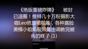 ♥《绝版重磅炸弹》♡♥被封已退圈！推特几十万粉摄影大咖Leo绝顶啪啪篇，各种露脸美模小姐姐极限露出调教完被肏的样子 (1)