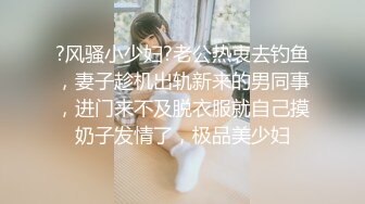 ?风骚小少妇?老公热衷去钓鱼，妻子趁机出轨新来的男同事，进门来不及脱衣服就自己摸奶子发情了，极品美少妇