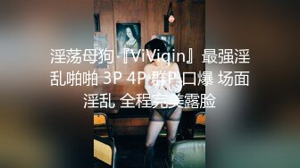 淫荡母狗『ViViqin』最强淫乱啪啪 3P 4P 群P 口爆 场面淫乱 全程完美露脸