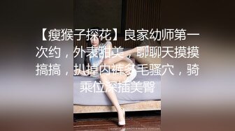 【瘦猴子探花】良家幼师第一次约，外表甜美，聊聊天摸摸搞搞，扒掉内裤多毛骚穴，骑乘位深插美臀