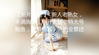 【新片速遞 】  新人老熟女，丰满胸部，掰开大腿，特大号鲍鱼，近景特写，外阴全景还算是粉嫩