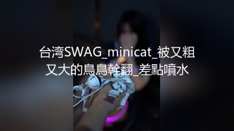 台湾SWAG_minicat_被又粗又大的鳥鳥幹翻_差點噴水