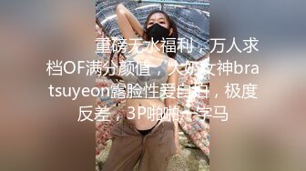 ⚫️⚫️重磅无水福利，万人求档OF满分颜值，大奶女神bratsuyeon露脸性爱自拍，极度反差，3P啪啪一字马