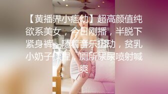 【黄播界小痞幼】超高颜值纯欲系美女，今日刚播，半脱下紧身裤，随着音乐扭动，贫乳小奶子揉捏，厕所尿尿喷射喊爽