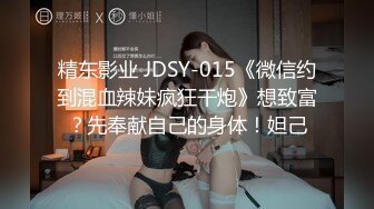 精东影业 JDSY-015《微信约到混血辣妹疯狂干炮》想致富？先奉献自己的身体！妲己