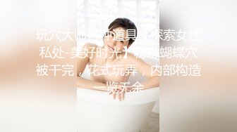 玩穴大师各种道具【探索女性私处-美好时光】粉嫩蝴蝶穴被干完，花式玩弄，内部构造一览无余