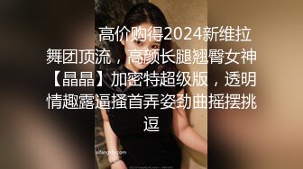 ⚫️⚫️高价购得2024新维拉舞团顶流，高颜长腿翘臀女神【晶晶】加密特超级版，透明情趣露逼搔首弄姿劲曲摇摆挑逗